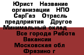 Юрист › Название организации ­ НПО СарГаз › Отрасль предприятия ­ Другое › Минимальный оклад ­ 15 000 - Все города Работа » Вакансии   . Московская обл.,Фрязино г.